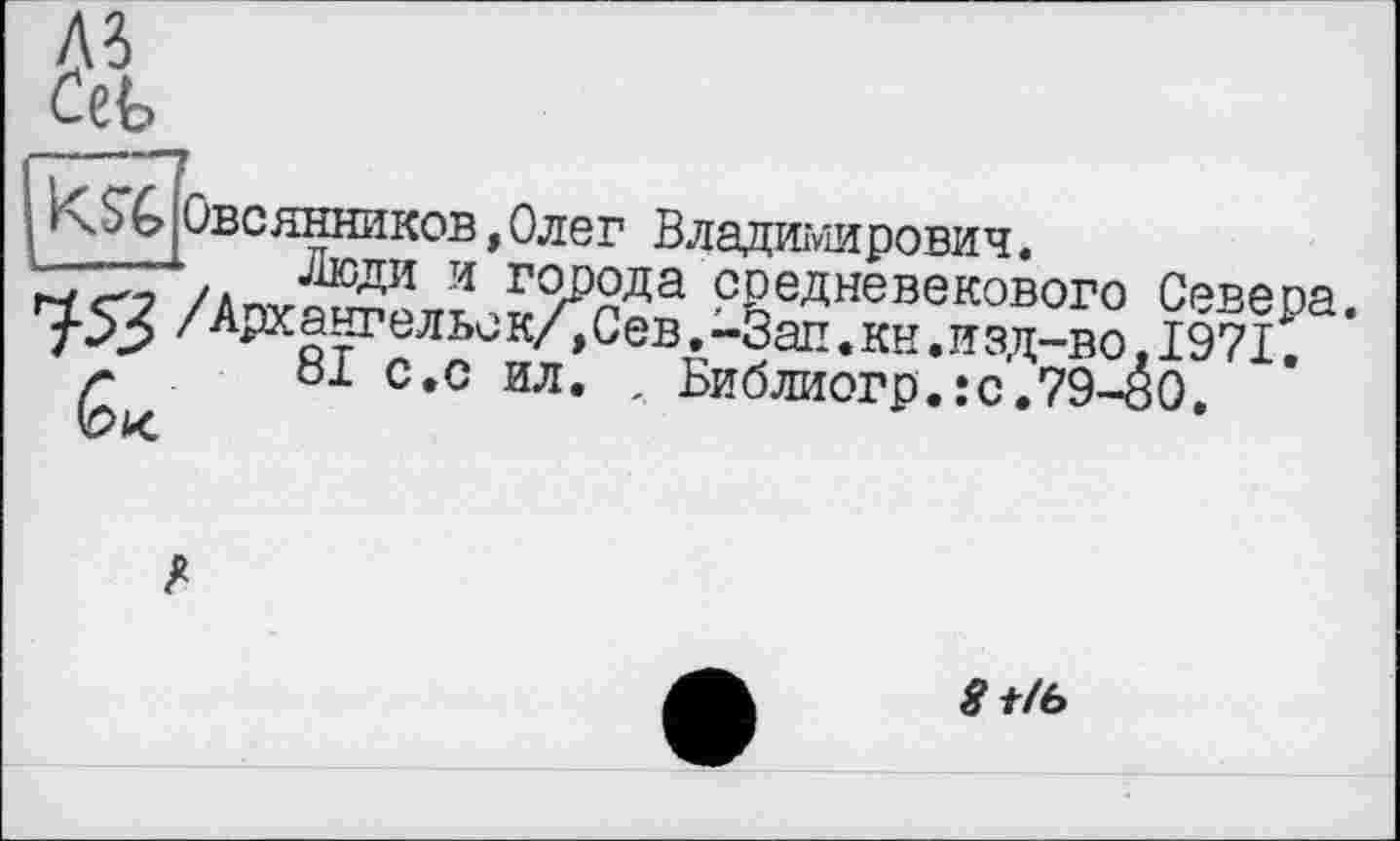 ﻿A3
Ceb
KSb
Овсянников,Олег Владимирович.
Люди и'города средневекового Севера. Г^.52 /Архангельек/,Сев,-Зап.кн.изд-вол 1971.
81 с.с ил. , Виблиогр.:с.79-00.
^t/6